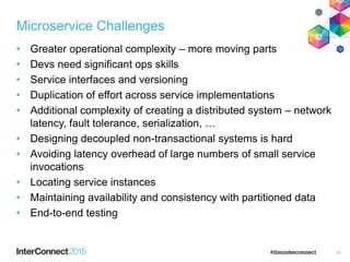 Microservice Challenges
• Greater operational complexity – more moving parts
• Devs need significant ops skills
• Service interfaces and versioning
• Duplication of effort across service implementations
• Additional complexity of creating a distributed system – network
latency, fault tolerance, serialization, …
• Designing decoupled non-transactional systems is hard
• Avoiding latency overhead of large numbers of small service
invocations
• Locating service instances
• Maintaining availability and consistency with partitioned data
• End-to-end testing
31
 