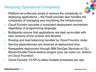 Reducing Operational Complexity
• Platform-as-a-Service exists to remove the complexity of
deploying applications – the PaaS provider also handles the
complexity of managing and monitoring the infrastructure
• Cloud Foundry provides a consistent deployment mechanism
regardless of programming language
• Buildpacks ensure that applications are kept up-to-date with
new versions of the runtime and libraries
• Routing and load balancing handled by Cloud Foundry router
• Service dependencies are resolved at deployment time
• Repeatable deployment through IBM DevOps Services or CLI,
Maven/Gradle/Travis/Jenkins plugins (you can even run Jenkins
on Cloud Foundry!)
• Cloud Foundry V3 API to allow multiple processes per app
33
 