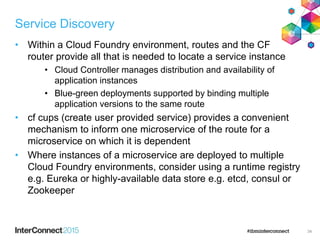 Service Discovery
• Within a Cloud Foundry environment, routes and the CF
router provide all that is needed to locate a service instance
• Cloud Controller manages distribution and availability of
application instances
• Blue-green deployments supported by binding multiple
application versions to the same route
• cf cups (create user provided service) provides a convenient
mechanism to inform one microservice of the route for a
microservice on which it is dependent
• Where instances of a microservice are deployed to multiple
Cloud Foundry environments, consider using a runtime registry
e.g. Eureka or highly-available data store e.g. etcd, consul or
Zookeeper
34
 