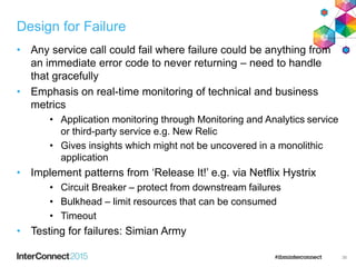 Design for Failure
• Any service call could fail where failure could be anything from
an immediate error code to never returning – need to handle
that gracefully
• Emphasis on real-time monitoring of technical and business
metrics
• Application monitoring through Monitoring and Analytics service
or third-party service e.g. New Relic
• Gives insights which might not be uncovered in a monolithic
application
• Implement patterns from ‘Release It!’ e.g. via Netflix Hystrix
• Circuit Breaker – protect from downstream failures
• Bulkhead – limit resources that can be consumed
• Timeout
• Testing for failures: Simian Army
36
 