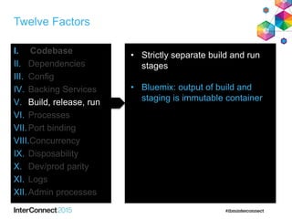 Twelve Factors
I. Codebase
II. Dependencies
III. Config
IV. Backing Services
V. Build, release, run
VI. Processes
VII.Port binding
VIII.Concurrency
IX. Disposability
X. Dev/prod parity
XI. Logs
XII.Admin processes
• Strictly separate build and run
stages
• Bluemix: output of build and
staging is immutable container
 