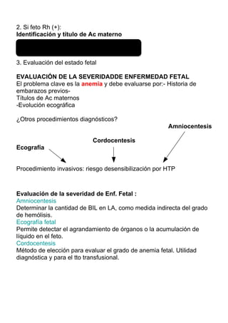 2. Si feto Rh (+):
Identificación y título de Ac materno

- Mensual: ≤ 28 sem-Cada 2 sem : >28 sem

3. Evaluación del estado fetal

EVALUACIÓN DE LA SEVERIDADDE ENFERMEDAD FETAL
El problema clave es la anemia y debe evaluarse por:- Historia de
embarazos previos-
Títulos de Ac maternos
-Evolución ecográfica

¿Otros procedimientos diagnósticos?
                                                      Amniocentesis

                            Cordocentesis
Ecografía


Procedimiento invasivos: riesgo desensibilización por HTP



Evaluación de la severidad de Enf. Fetal :
Amniocentesis
Determinar la cantidad de BIL en LA, como medida indirecta del grado
de hemólisis.
Ecografía fetal
Permite detectar el agrandamiento de órganos o la acumulación de
líquido en el feto.
Cordocentesis
Método de elección para evaluar el grado de anemia fetal. Utilidad
diagnóstica y para el tto transfusional.
 