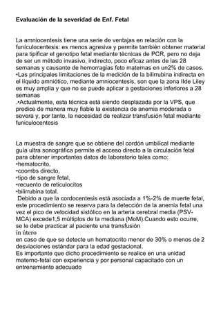 Evaluación de la severidad de Enf. Fetal


La amniocentesis tiene una serie de ventajas en relación con la
funículocentesis: es menos agresiva y permite también obtener material
para tipificar el genotipo fetal mediante técnicas de PCR, pero no deja
de ser un método invasivo, indirecto, poco eficaz antes de las 28
semanas y causante de hemorragias feto maternas en un2% de casos.
•Las principales limitaciones de la medición de la bilirrubina indirecta en
el líquido amniótico, mediante amniocentesis, son que la zona IIde Liley
es muy amplia y que no se puede aplicar a gestaciones inferiores a 28
semanas
.•Actualmente, esta técnica está siendo desplazada por la VPS, que
predice de manera muy fiable la existencia de anemia moderada o
severa y, por tanto, la necesidad de realizar transfusión fetal mediante
funiculocentesis


La muestra de sangre que se obtiene del cordón umbilical mediante
guía ultra sonográfica permite el acceso directo a la circulación fetal
para obtener importantes datos de laboratorio tales como:
•hematocrito,
•coombs directo,
•tipo de sangre fetal,
•recuento de reticulocitos
•bilirrubina total.
 Debido a que la cordocentesis está asociada a 1%-2% de muerte fetal,
este procedimiento se reserva para la detección de la anemia fetal una
vez el pico de velocidad sistólico en la arteria cerebral media (PSV-
MCA) excede1,5 múltiplos de la mediana (MoM).Cuando esto ocurre,
se le debe practicar al paciente una transfusión
in útero
en caso de que se detecte un hematocrito menor de 30% o menos de 2
desviaciones estándar para la edad gestacional.
Es importante que dicho procedimiento se realice en una unidad
materno-fetal con experiencia y por personal capacitado con un
entrenamiento adecuado
 