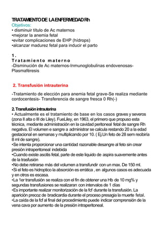TRATAMIENTO DE LAENFERMEDADRh
Objetivos:
• disminuir título de Ac maternos
•mejorar la anemia fetal
•evitar complicaciones de EHP (hídrops)
•alcanzar madurez fetal para inducir el parto

1.
Tratamiento materno
-Disminución de Ac maternos-Inmunoglobulinas endovenosas-
Plasmaféresis


2. Transfusión intrauterina
-Tratamiento de elección para anemia fetal grave-Se realiza mediante
cordocentesis- Transferencia de sangre fresca 0 Rh(-)

2. Transfusión intrauterina
• Actualmente es el tratamiento de base en los casos graves y severos
(zona II alta o III de Liley). FueLiley, en 1963, el primero que propuso esta
técnica, mediante administración en la cavidad peritoneal fetal de sangre Rh
negativa. El volumen e sangre a administrar se calcula restando 20 a la edad
gestacional en semanas y multiplicando por 10. ( Ej.Un feto de 28 sem recibiría
8 ml de sangre).
•Se intenta proporcionar una cantidad razonable desangre al feto sin crear
presión intraperitoneal indebida
•Cuando existe ascitis fetal, parte de este liquido de aspira suavemente antes
de la trasfusión
•No debe retirarse más del volumen a transfundir con un max. De 150 ml.
•Si el feto es hidroptico la absorción es errática , en algunos casos es adecuada
y en otros es escasa.
•La 1er transfusión se realiza con el fin de obtener una Hb de 10 mg% y
segundas transfusiones se realizaran con intervalos de 1 días
•Es importante realizar monitorización de la fcf durante la transfusión. La
aparición precoz de bradicardia durante el proceso presagia la muerte fetal.
•La caída de la fcf al final del procedimiento puede indicar comprensión de la
vena cava por aumento de la presión intraperitoneal.
 