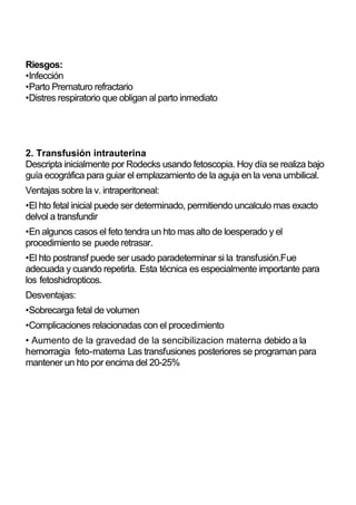 Riesgos:
•Infección
•Parto Prematuro refractario
•Distres respiratorio que obligan al parto inmediato




2. Transfusión intrauterina
Descripta inicialmente por Rodecks usando fetoscopia. Hoy día se realiza bajo
guía ecográfica para guiar el emplazamiento de la aguja en la vena umbilical.
Ventajas sobre la v. intraperitoneal:
•El hto fetal inicial puede ser determinado, permitiendo uncalculo mas exacto
delvol a transfundir
•En algunos casos el feto tendra un hto mas alto de loesperado y el
procedimiento se puede retrasar.
•El hto postransf puede ser usado paradeterminar si la transfusión.Fue
adecuada y cuando repetirla. Esta técnica es especialmente importante para
los fetoshidropticos.
Desventajas:
•Sobrecarga fetal de volumen
•Complicaciones relacionadas con el procedimiento
• Aumento de la gravedad de la sencibilizacion materna debido a la
hemorragia feto-materna Las transfusiones posteriores se programan para
mantener un hto por encima del 20-25%
 