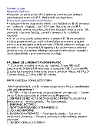 Momento del parto
Hemolisis fetal leve:
•Inducción del parto en las 37-38 semanas a menos que se haya
documentado antes la M.P.F. Mediante la amniocentesis
Embarazos gravemente sensibilizados:
• Habitualmente se programa la ultima transfusión a las 30-32 semanas
con realización del parto a las 32-34 sem. Después de la M.P.F.
• Numerosos autores recomienda la trans intrauterina hasta la sem 36,
cuando la misma es factible, con el fin de reducir la morbilidad
neonatal.
• Así el parto se puede realizar entre la semana 37-38 de gestación
• Gabbe propone realizar la ultima transfusión de manera tal que el
parto pueda realizarse entre la semana 34/36 de gestación en lugar de
someter al feto al riesgo de IUT repetidas. La supervivencia neonatal
global es muy alta en esta edad gestacional y la morbilidad neonatal a
largo plazo debida a prematuridad es muy baja.


PRUEBAS DE LABORATORIOPOST-PARTO
 A) Control de la madre (a todas las mujeres):-Grupo AB0-Ag D
(descartando D débil)-EAI: mediante la prueba de CIB) Control del RN
(a todos los neonatos): muestra de sangre de cordón-Grupo AB0-Ag D-
Coombs directo (CD)-Hto y Hb-Bilirrubina

PROFILAXIS DE LA ISOINMUNIZACIÓN RH

 Administración de Ig anti-D humana en gestantes Rh(-) no sensibilizadas
¿En qué situaciones?
1. RUTINA – A las 28 semanas de gestación (en primigestas). – Dentro
de las 72 horas postparto si el neonato es Rh positivo.
2. DESPUÉS DE TÉCNICAS DE DIAGNÓSTICO PRENATAL INVASIVAS –
Biopsia corial. – Amniocentesis. – Funiculocentesis.
3. EMBARAZO ECTÓPICO
4. ABORTO ESPONTÁNEO O TERAPÉUTICO
5. MOLA HIDATIFORME
6. SANGRADO ANTEPARTO – Amenaza de aborto. – Sospecha
de abruptio placentae. – Placenta previa traumatismo directo sobre el
abdomen.
7. VERSIÓN CEFÁLICA EXTERNA
 