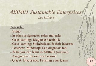 AB0401 Sustainable Enterprises
Lee Gilbert
Agenda:
1.Video
2.In-class assignment: roles and tasks
3.Case learning: Diagnose Facebook
4.Case learning: Stakeholders & their interests
5.Toolbox: Mindmaps as a diagnosis tool
6.What you can learn in AB0401 (review);
7.Assignment for our next session
8.Q & A, Discussion, Forming your teams Fun
 