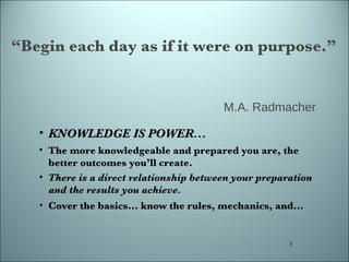 “ Begin each day as if it were on purpose.” M.A. Radmacher  KNOWLEDGE IS POWER...  The more knowledgeable and prepared you are, the better outcomes you’ll create. There is a direct relationship between your preparation and the results you achieve. Cover the basics... know the rules, mechanics, and... 