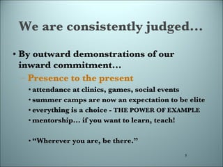 We are consistently judged... By outward demonstrations of our inward commitment... Presence to the present attendance at clinics, games, social events summer camps are now an expectation to be elite everything is a choice -  THE POWER OF EXAMPLE mentorship... if you want to learn, teach! “ Wherever you are, be there.”  