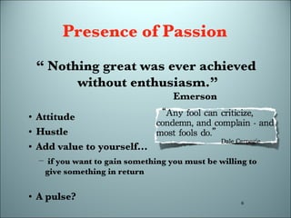 Presence of Passion Attitude Hustle Add value to yourself... if you want to gain something you must be willing to give something in return A pulse? “  Nothing great was ever achieved  without enthusiasm.” Emerson 