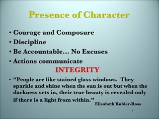 Presence   of Character Courage and Composure Discipline Be Accountable... No Excuses Actions communicate “ People are like stained glass windows.  They sparkle and shine when the sun is out but when the darkness sets in, their true beauty is revealed only if there is a light from within.”  INTEGRITY Elisabeth Kubler-Ross 