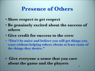 Presence of Others Show respect to get respect Be genuinely excited about the success of others Give credit for success to the crew “ Don’t be naive and believe you will get things you want without helping others obtain at least some of the things they desire.” Give everyone a sense that you care about the game and the players 