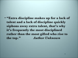 “ Extra discipline makes up for a lack of talent and a lack of discipline quickly siphons away extra talent, that’s why it’s frequently the most disciplined rather than the most gifted who rise to the top.”  Author Unknown 