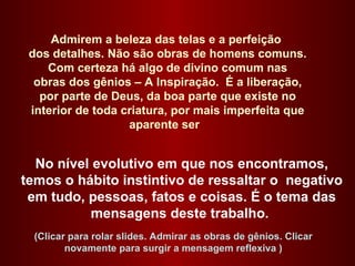 Admirem a beleza das telas e a perfeição  dos detalhes. Não são obras de homens comuns.  Com certeza há algo de divino comum nas  obras dos gênios – A Inspiração.  É a liberação, por parte de Deus, da boa parte que existe no interior de toda criatura, por mais imperfeita que aparente ser  No nível evolutivo em que nos encontramos, temos o hábito instintivo de ressaltar o  negativo em tudo, pessoas, fatos e coisas. É o tema das mensagens deste trabalho.  (Clicar para rolar slides. Admirar as obras de gênios. Clicar novamente para surgir a mensagem reflexiva ) 