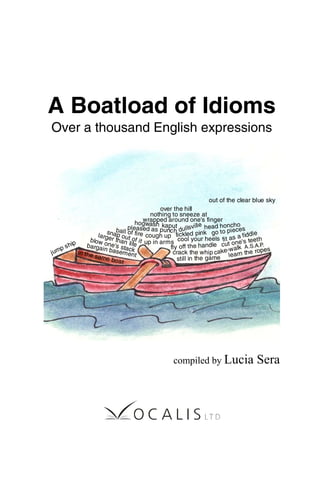 A Boatload of Idioms
Over a thousand English expressions
compiled by Lucia Sera
over the hill
ball of fire
dullsville
cut one's teeth
go to pieceshead honcho
out of the clear blue sky
jump ship
still in the game
larger than life
fit as a fiddle
crack the whip
tickled pink
blow one's stack
cough up
kaputhogwash
cake-walk A.S.A.P.
snap out of it
in the same boat
learn the ropesfly off the handle
cool your heels
pleased as punch
nothing to sneeze at
wrapped around one's finger
bargain basement
up in arms
 