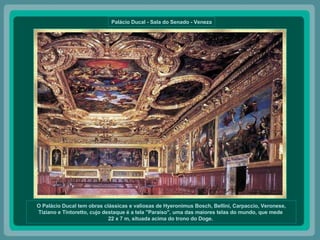 Palácio Ducal - Sala do Senado - Veneza O Palácio Ducal tem obras clássicas e valiosas de Hyeronimus Bosch, Bellini, Carpaccio, Veronese, Tiziano e Tintoretto, cujo destaque é a tela "Paraíso", uma das maiores telas do mundo, que mede  22 x 7 m, situada acima do trono do Doge.  