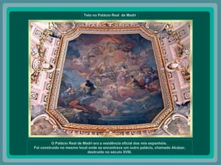 Teto no Palácio Real  de Madri O Palácio Real de Madri era a residência oficial dos reis espanhóis.  Foi construído no mesmo local onde se encontrava um outro palácio, chamado Alcázar, destruído no século XVIII. 