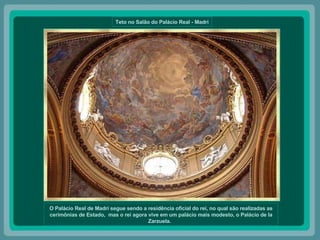 Teto no Salão do Palácio Real - Madri O Palácio Real de Madri segue sendo a residência oficial do rei, no qual são realizadas as cerimônias de Estado,  mas o rei agora vive em um palácio mais modesto, o Palácio de la Zarzuela.   