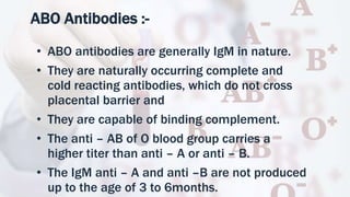 ABO Antibodies :-
• ABO antibodies are generally IgM in nature.
• They are naturally occurring complete and
cold reacting antibodies, which do not cross
placental barrier and
• They are capable of binding complement.
• The anti – AB of O blood group carries a
higher titer than anti – A or anti – B.
• The IgM anti – A and anti –B are not produced
up to the age of 3 to 6months.
 