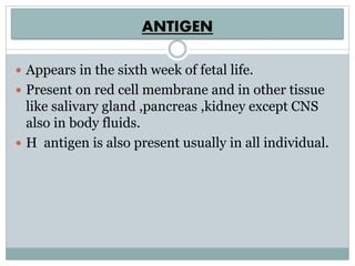 ANTIGEN
 Appears in the sixth week of fetal life.
 Present on red cell membrane and in other tissue
like salivary gland ,pancreas ,kidney except CNS
also in body fluids.
 H antigen is also present usually in all individual.
 