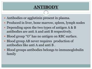 ANTIBODY
 Antibodies or agglutinin present in plasma.
 Produced in liver, bone marrow, spleen, lymph nodes
 Depending upon the two types of antigen A & B
antibodies are anti A and anti B respectively.
 Blood group “O” has no antigen on RBC surface.
 Blood group AB never requires production of
antibodies like anti A and anti B .
 Blood groups antibodies belongs to immunoglobulin
family
 