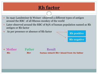 Rh factor
 In 1940 Landsteiner & Weiner -observed a different types of antigen
around the RBC of all Rhesus monkey of the world
 Later observed around the RBC of 85% of human population named as Rh
antigen or Rh factor
 As per presence or absence of Rh factor
 Mother Father Result
Rh- Rh+ foetus inherit Rh+ blood from its father
Rh positive
Rh negative
 