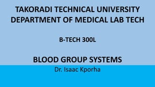 TAKORADI TECHNICAL UNIVERSITY
DEPARTMENT OF MEDICAL LAB TECH
B-TECH 300L
BLOOD GROUP SYSTEMS
Dr. Isaac Kporha
 
