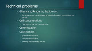 Technical problems
• Glassware, Reagents, Equipment
o Dirty glassware, contaminated or outdated reagent, temperature not
proper
• Cell concentrations
o Too high or too low concentration
• Centrifugation
• Carelessness –
o patient identification,
o sample identification,
o reading and recording results
 