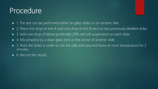 Procedure
 1. The test can be performed either on glass slides or on ceramic tiles.
 2. Place one drop of anti-A and one drop of anti-B sera on two previously labelled slides.
 3. Add one drop of blood (preferably 20% red cell suspension) on each slide.
 4. Mix properly by a clean glass stick or the corner of another slide.
 5. Rock the slides in order to mix the cells and sera and leave at room temperature for 2
minutes.
 6. Record the results.
 