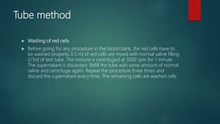 Tube method
 Washing of red cells
 Before going for any procedure in the blood bank, the red cells have to
be washed properly. 0.5 ml of red cells are mixed with normal saline filling
2/3rd of test tube. The mixture is centrifuged at 3000 rpm for 1 minute.
The supernatant is discarded. Refill the tube with same amount of normal
saline and centrifuge again. Repeat the procedure three times and
discard the supernatant every time. The remaining cells are washed cells.
 