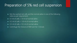 Preparation of 5% red cell suspension
 Mix the washed red cells and the normal saline in one of the following
ratios as per requirement:
 0.1 ml of cells + 1.9 ml of normal saline
 0.2 ml of cells + 3.8 ml of normal saline
 0.5 ml of cells + 9.5 ml of normal saline
 Centrifuge the mixture at 1000 rpm for 1 minute.
 