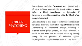 CROSS
MATCHING
In transfusion medicine, Cross matching (part of series
of steps in blood compatibility tests) testing is done
before a blood transfusion to determine if
the donor's blood is compatible with the blood of an
intended recipient.
Cross-matching is also used to determine compatibility
between a donor and recipient in organ transplantation.
Compatibility is determined through matching of
different blood group systems, the most important of
which are the ABO and Rh system, and/or by directly
testing for the presence of antibodies against
the antigens in a sample of donor blood or other tissue.
 