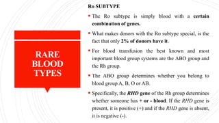 RARE
BLOOD
TYPES
Ro SUBTYPE
 The Ro subtype is simply blood with a certain
combination of genes.
 What makes donors with the Ro subtype special, is the
fact that only 2% of donors have it.
 For blood transfusion the best known and most
important blood group systems are the ABO group and
the Rh group.
 The ABO group determines whether you belong to
blood group A, B, O or AB.
 Specifically, the RHD gene of the Rh group determines
whether someone has + or - blood. If the RHD gene is
present, it is positive (+) and if the RHD gene is absent,
it is negative (-).
 