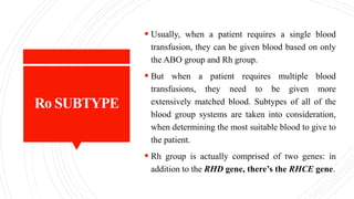 Ro SUBTYPE
 Usually, when a patient requires a single blood
transfusion, they can be given blood based on only
the ABO group and Rh group.
 But when a patient requires multiple blood
transfusions, they need to be given more
extensively matched blood. Subtypes of all of the
blood group systems are taken into consideration,
when determining the most suitable blood to give to
the patient.
 Rh group is actually comprised of two genes: in
addition to the RHD gene, there’s the RHCE gene.
 