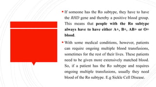  If someone has the Ro subtype, they have to have
the RHD gene and thereby a positive blood group.
This means that people with the Ro subtype
always have to have either A+, B+, AB+ or O+
blood.
 With some medical conditions, however, patients
can require ongoing multiple blood transfusions,
sometimes for the rest of their lives. These patients
need to be given more extensively matched blood.
So, if a patient has the Ro subtype and requires
ongoing multiple transfusions, usually they need
blood of the Ro subtype. E.g Sickle Cell Disease.
 