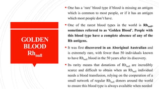 GOLDEN
BLOOD
Rhnull
 One has a ‘rare’ blood type if blood is missing an antigen
which is common to most people, or if it has an antigen
which most people don’t have.
 One of the rarest blood types in the world is Rhnull,
sometimes referred to as ‘Golden Blood’. People with
this blood type have a complete absence of any of the
Rh antigens.
 It was first discovered in an Aboriginal Australian and
is extremely rare, with fewer than 50 individuals known
to have Rhnull blood in the 50 years after its discovery.
 Its rarity means that donations of Rhnull are incredibly
scarce and difficult to obtain when an Rhnull individual
needs a blood transfusion, relying on the cooperation of a
small network of regular Rhnull donors around the world
to ensure this blood type is always available when needed
 