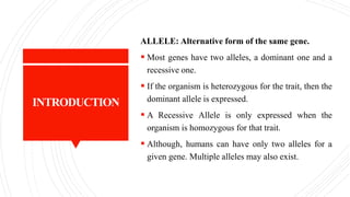 INTRODUCTION
ALLELE: Alternative form of the same gene.
 Most genes have two alleles, a dominant one and a
recessive one.
 If the organism is heterozygous for the trait, then the
dominant allele is expressed.
 A Recessive Allele is only expressed when the
organism is homozygous for that trait.
 Although, humans can have only two alleles for a
given gene. Multiple alleles may also exist.
 