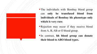 The individuals with Bombay blood group
can only be transfused blood from
individuals of Bombay hh phenotype only
which is very rare.
Rejection may occur if they receive blood
from A, B, AB or O blood group.
In contrast, hh blood group can donate
their blood to ABO blood types.
 