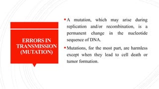 ERRORS IN
TRANSMISSION
(MUTATION)
A mutation, which may arise during
replication and/or recombination, is a
permanent change in the nucleotide
sequence of DNA.
Mutations, for the most part, are harmless
except when they lead to cell death or
tumor formation.
 