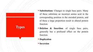 Types
 Substitutions: Changes to single base pairs. Many
of these substitute an incorrect amino acid in the
corresponding position in the encoded protein, and
of these a large proportion result in altered protein
function.
 Deletion & Insertion: of single base pairs,
generally has a profound effect on the protein
function.
 Duplication
 Inversion
 