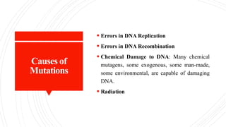 Causes of
Mutations
 Errors in DNA Replication
 Errors in DNA Recombination
 Chemical Damage to DNA: Many chemical
mutagens, some exogenous, some man-made,
some environmental, are capable of damaging
DNA.
 Radiation
 