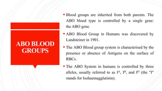 ABO BLOOD
GROUPS
 Blood groups are inherited from both parents. The
ABO blood type is controlled by a single gene:
the ABO gene.
 ABO Blood Group in Humans was discovered by
Landsteiner in 1901.
 The ABO Blood group system is characterised by the
presence or absence of Antigens on the surface of
RBCs.
 The ABO System in humans is controlled by three
alleles, usually referred to as IA, IB, and IO (the "I"
stands for Isohaemagglutinin).
 