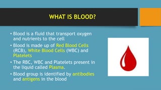 WHAT IS BLOOD?
• Blood is a fluid that transport oxygen
and nutrients to the cell
• Blood is made up of Red Blood Cells
(RCB), White Blood Cells (WBC) and
Platelets
• The RBC, WBC and Platelets present in
the liquid called Plasma.
• Blood group is identified by antibodies
and antigens in the blood
 