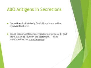 ABO Antigens in Secretions 
 Secretions include body fluids like plasma, saliva, 
synovial fluid, etc 
 Blood Group Substances are soluble antigens (A, B, and 
H) that can be found in the secretions. This is 
controlled by the H and Se genes 
 