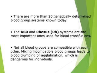 • There are more than 20 genetically determined 
blood group systems known today 
• The AB0 and Rhesus (Rh) systems are the 
most important ones used for blood transfusions. 
• Not all blood groups are compatible with each 
other. Mixing incompatible blood groups leads to 
blood clumping or agglutination, which is 
dangerous for individuals. 
 