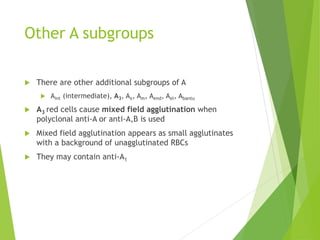 Other A subgroups 
 There are other additional subgroups of A 
 Aint (intermediate), A3, Ax, Am, Aend, Ael, Abantu 
 A3 red cells cause mixed field agglutination when 
polyclonal anti-A or anti-A,B is used 
 Mixed field agglutination appears as small agglutinates 
with a background of unagglutinated RBCs 
 They may contain anti-A1 
 