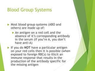 Blood Group Systems 
 Most blood group systems (ABO and 
others) are made up of: 
 An antigen on a red cell and the 
absence of it’s corresponding antibody 
in the serum (if you’re A, you don’t 
have anti-A) 
 If you do NOT have a particular antigen 
on your red cells then it is possible (when 
exposed to foreign RBCs) to illicit an 
immune response that results in the 
production of the antibody specific for 
the missing antigen 
 