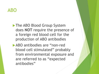 ABO 
The ABO Blood Group System 
does NOT require the presence of 
a foreign red blood cell for the 
production of ABO antibodies 
 ABO antibodies are “non-red 
blood cell stimulated” probably 
from environmental exposure and 
are referred to as “expected 
antibodies” 
 