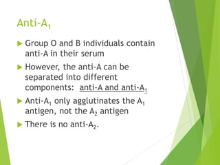 Anti-A1 
 Group O and B individuals contain 
anti-A in their serum 
 However, the anti-A can be 
separated into different 
components: anti-A and anti-A1 
 Anti-A1 only agglutinates the A1 
antigen, not the A2 antigen 
 There is no anti-A2. 
 