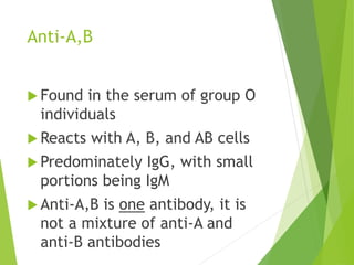 Anti-A,B 
 Found in the serum of group O 
individuals 
Reacts with A, B, and AB cells 
 Predominately IgG, with small 
portions being IgM 
 Anti-A,B is one antibody, it is 
not a mixture of anti-A and 
anti-B antibodies 
 